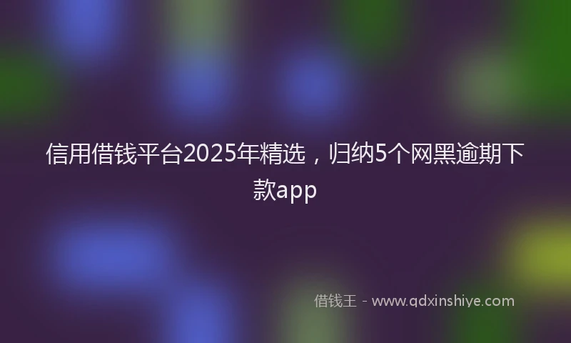 信用借钱平台2025年精选，归纳5个网黑逾期下款app