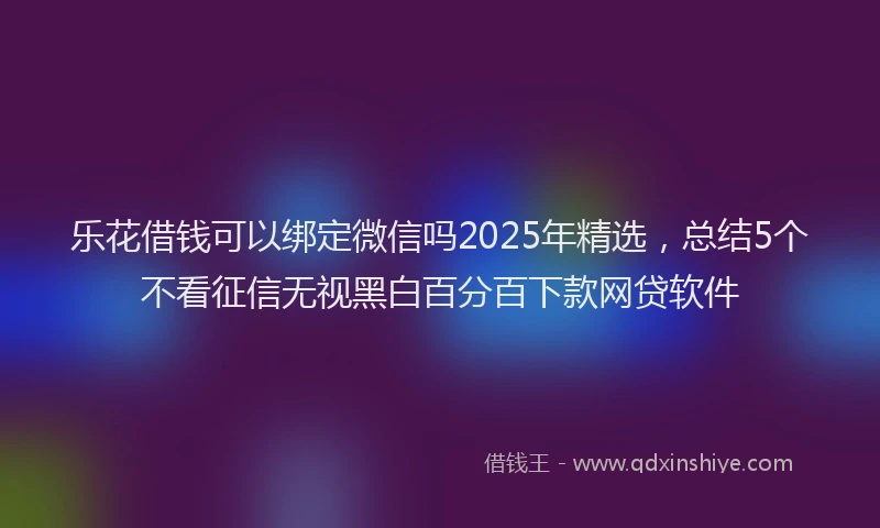乐花借钱可以绑定微信吗2025年精选，总结5个不看征信无视黑白百分百下款网贷软件