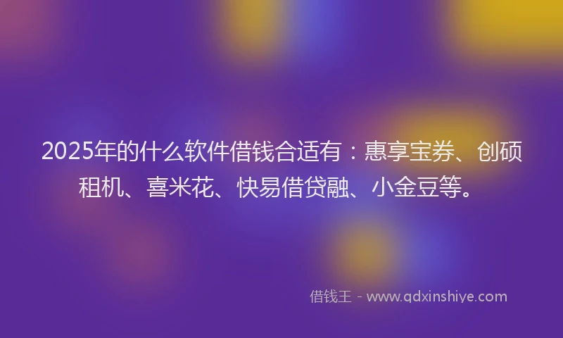2025年的什么软件借钱合适有：惠享宝券、创硕租机、喜米花、快易借贷融、小金豆等。