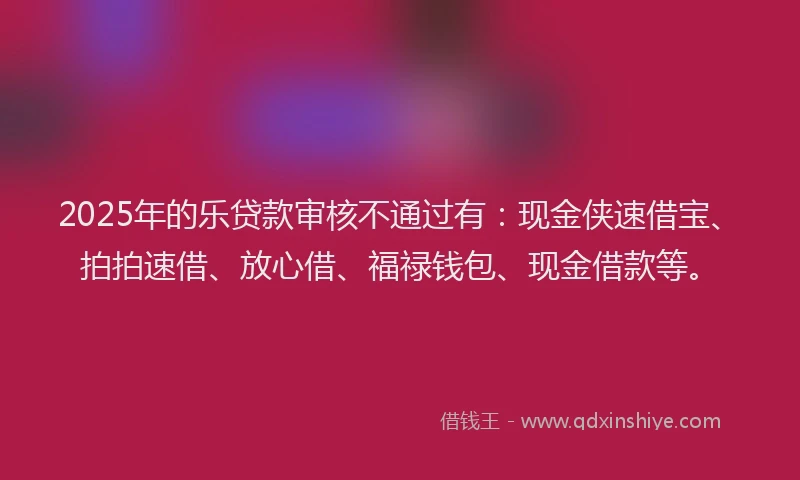 2025年的乐贷款审核不通过有：现金侠速借宝、拍拍速借、放心借、福禄钱包、现金借款等。