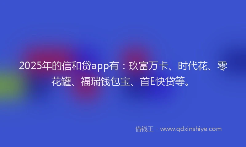 2025年的信和贷app有：玖富万卡、时代花、零花罐、福瑞钱包宝、首E快贷等。