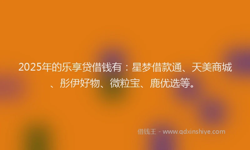 2025年的乐享贷借钱有：星梦借款通、天美商城、彤伊好物、微粒宝、鹿优选等。