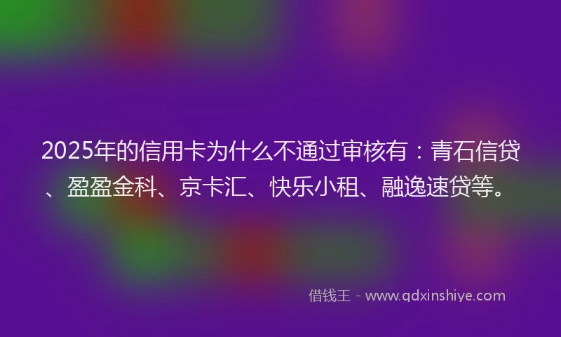 2025年的信用卡为什么不通过审核有：青石信贷、盈盈金科、京卡汇、快乐小租、融逸速贷等。