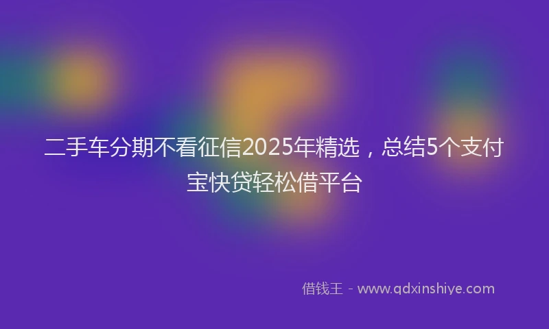 二手车分期不看征信2025年精选，总结5个支付宝快贷轻松借平台