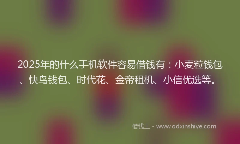 2025年的什么手机软件容易借钱有：小麦粒钱包、快鸟钱包、时代花、金帝租机、小信优选等。