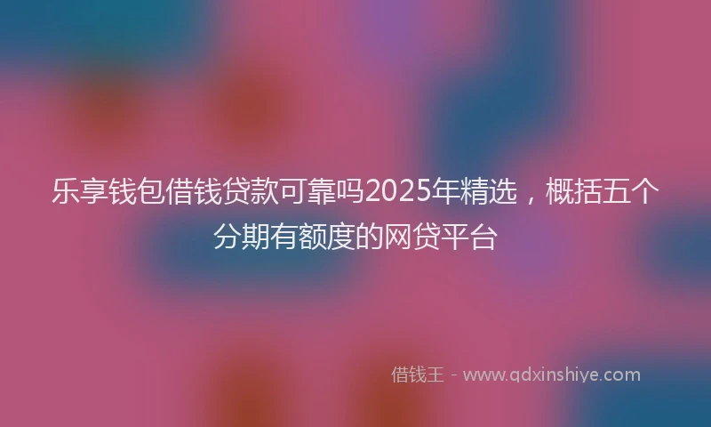 乐享钱包借钱贷款可靠吗2025年精选，概括五个分期有额度的网贷平台
