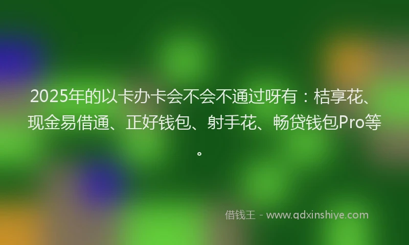 2025年的以卡办卡会不会不通过呀有：桔享花、现金易借通、正好钱包、射手花、畅贷钱包Pro等。