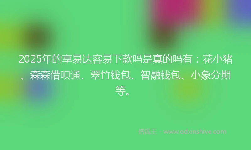 2025年的享易达容易下款吗是真的吗有：花小猪、森森借呗通、翠竹钱包、智融钱包、小象分期等。
