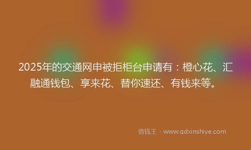 2025年的交通网申被拒柜台申请有：橙心花、汇融通钱包、享来花、替你速还、有钱来等。