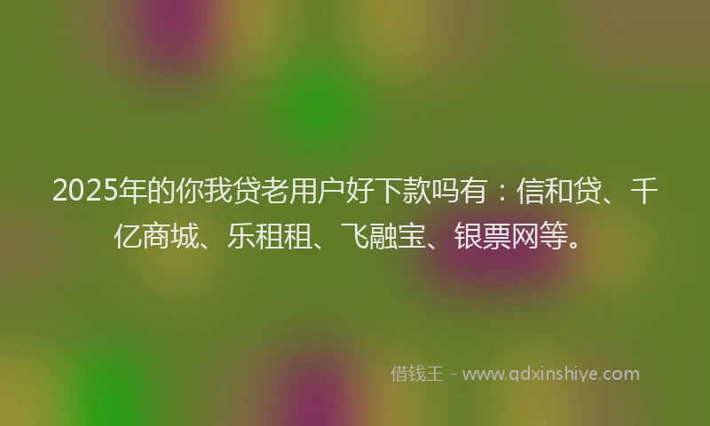 2025年的你我贷老用户好下款吗有：信和贷、千亿商城、乐租租、飞融宝、银票网等。