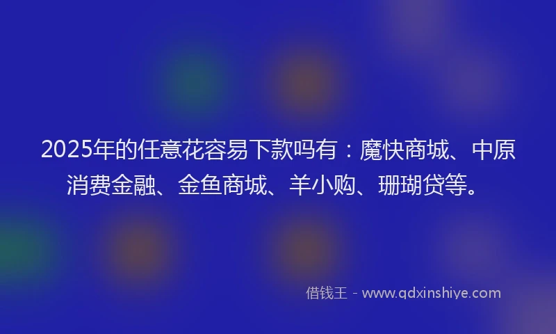 2025年的任意花容易下款吗有：魔快商城、中原消费金融、金鱼商城、羊小购、珊瑚贷等。