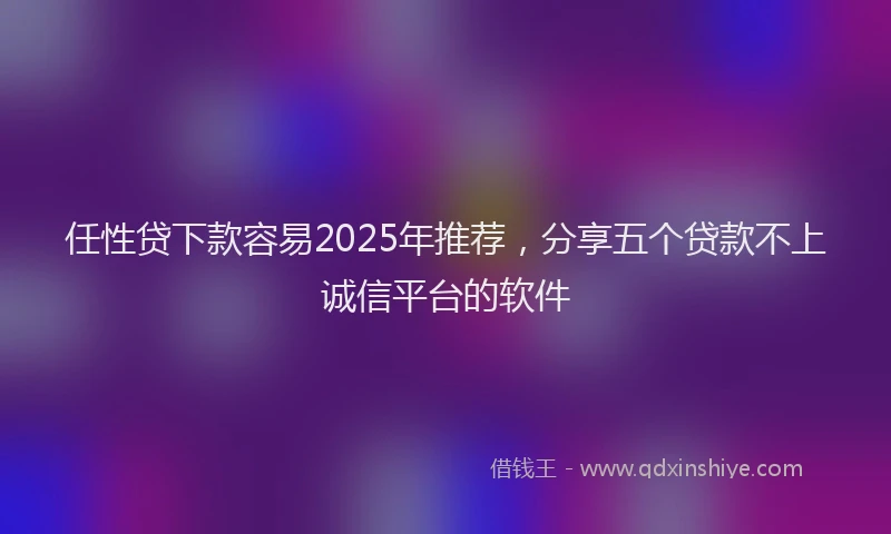 任性贷下款容易2025年推荐，分享五个贷款不上诚信平台的软件