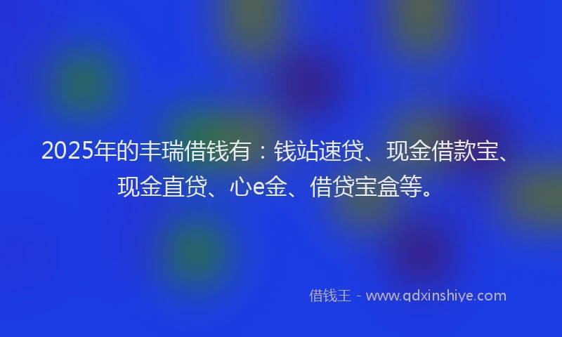 2025年的丰瑞借钱有：钱站速贷、现金借款宝、现金直贷、心e金、借贷宝盒等。