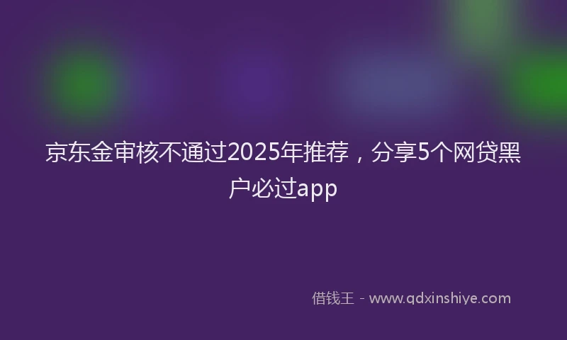 京东金审核不通过2025年推荐，分享5个网贷黑户必过app