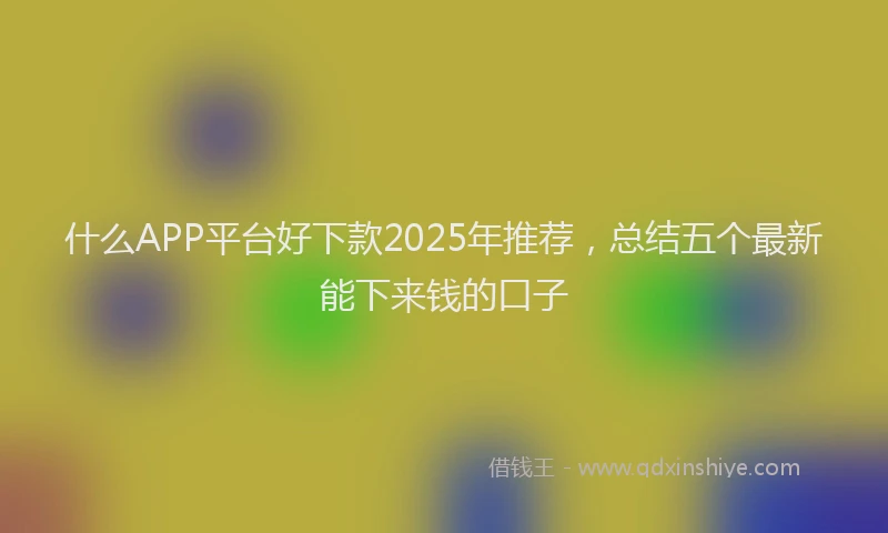 什么APP平台好下款2025年推荐，总结五个最新能下来钱的口子