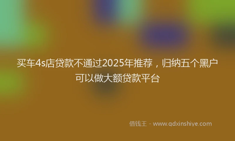 买车4s店贷款不通过2025年推荐，归纳五个黑户可以做大额贷款平台