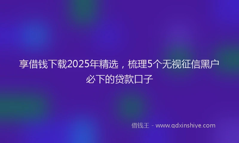 享借钱下载2025年精选，梳理5个无视征信黑户必下的贷款口子