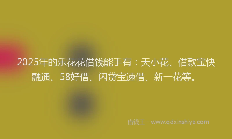 2025年的乐花花借钱能手有：天小花、借款宝快融通、58好借、闪贷宝速借、新一花等。