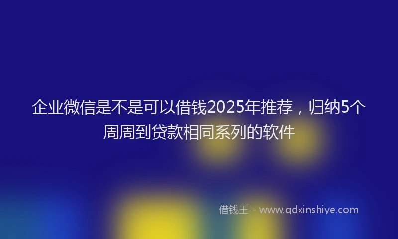 企业微信是不是可以借钱2025年推荐，归纳5个周周到贷款相同系列的软件