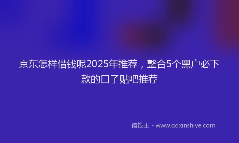 京东怎样借钱呢2025年推荐，整合5个黑户必下款的口子贴吧推荐
