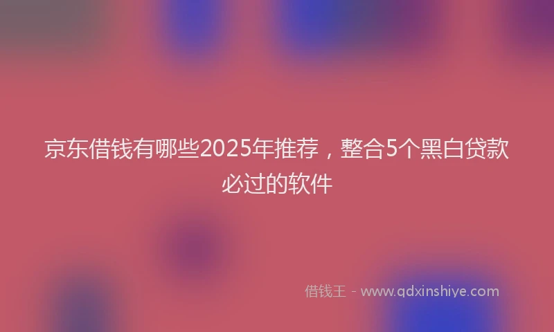 京东借钱有哪些2025年推荐，整合5个黑白贷款必过的软件