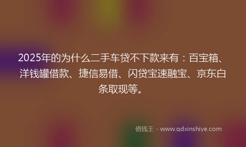 2025年的为什么二手车贷不下款来有：百宝箱、洋钱罐借款、捷信易借、闪贷宝速融宝、京东白条取现等。