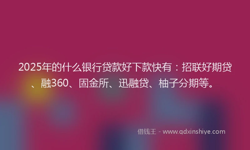 2025年的什么银行贷款好下款快有：招联好期贷、融360、固金所、迅融贷、柚子分期等。