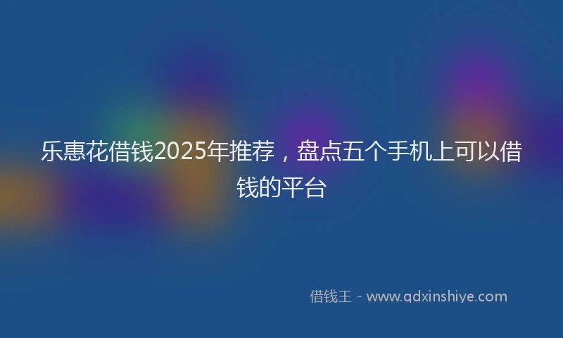 乐惠花借钱2025年推荐，盘点五个手机上可以借钱的平台
