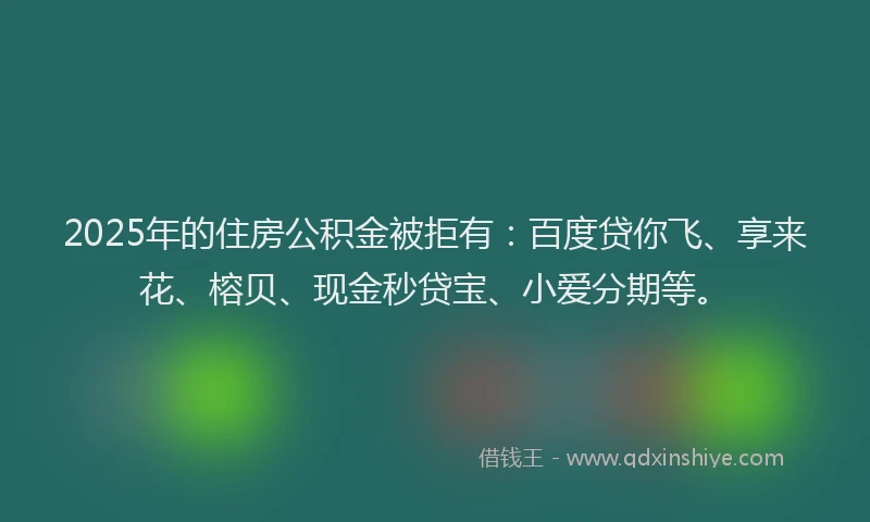 2025年的住房公积金被拒有：百度贷你飞、享来花、榕贝、现金秒贷宝、小爱分期等。