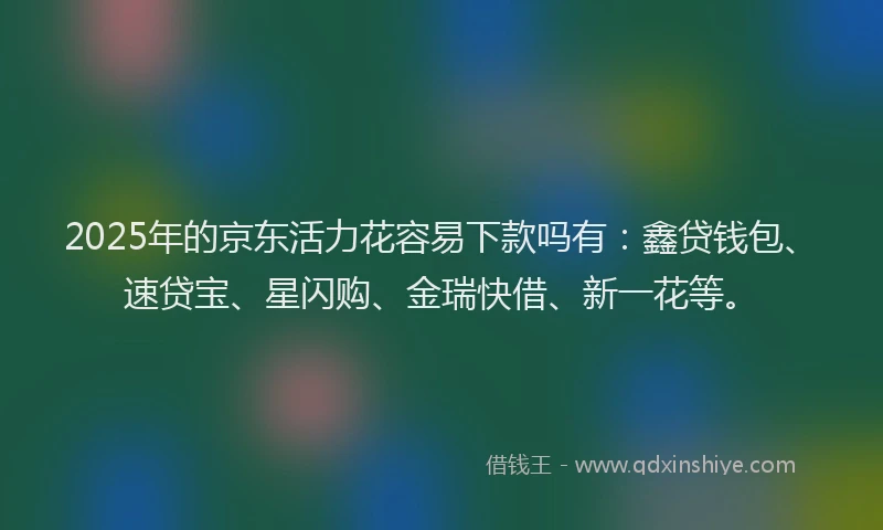 2025年的京东活力花容易下款吗有：鑫贷钱包、速贷宝、星闪购、金瑞快借、新一花等。