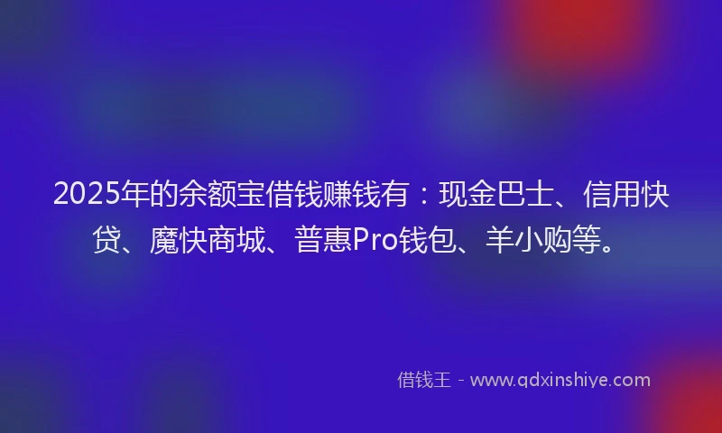 2025年的余额宝借钱赚钱有：现金巴士、信用快贷、魔快商城、普惠Pro钱包、羊小购等。