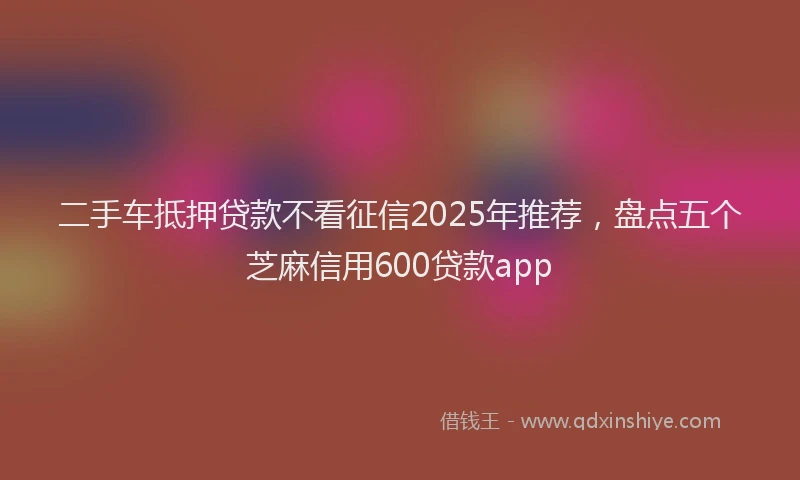 二手车抵押贷款不看征信2025年推荐，盘点五个芝麻信用600贷款app