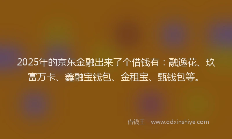 2025年的京东金融出来了个借钱有：融逸花、玖富万卡、鑫融宝钱包、金租宝、甄钱包等。