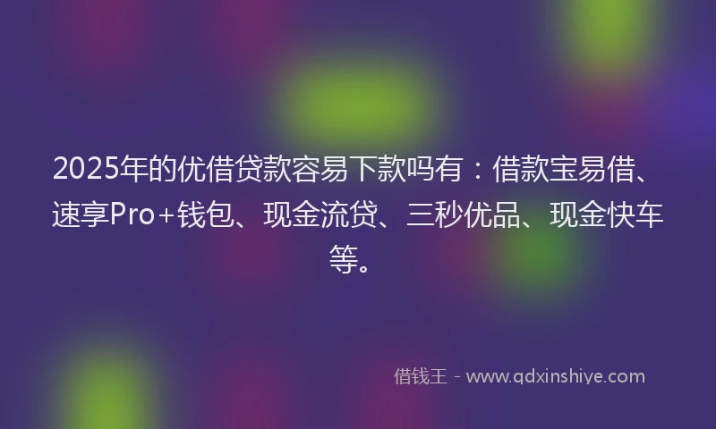 2025年的优借贷款容易下款吗有：借款宝易借、速享Pro+钱包、现金流贷、三秒优品、现金快车等。