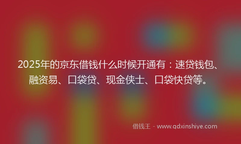 2025年的京东借钱什么时候开通有：速贷钱包、融资易、口袋贷、现金侠士、口袋快贷等。