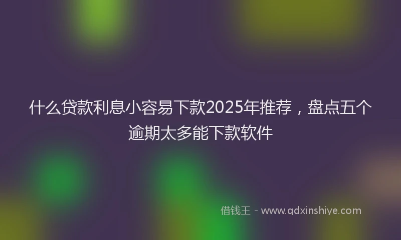 什么贷款利息小容易下款2025年推荐,盘点五个逾期太多能下款软件