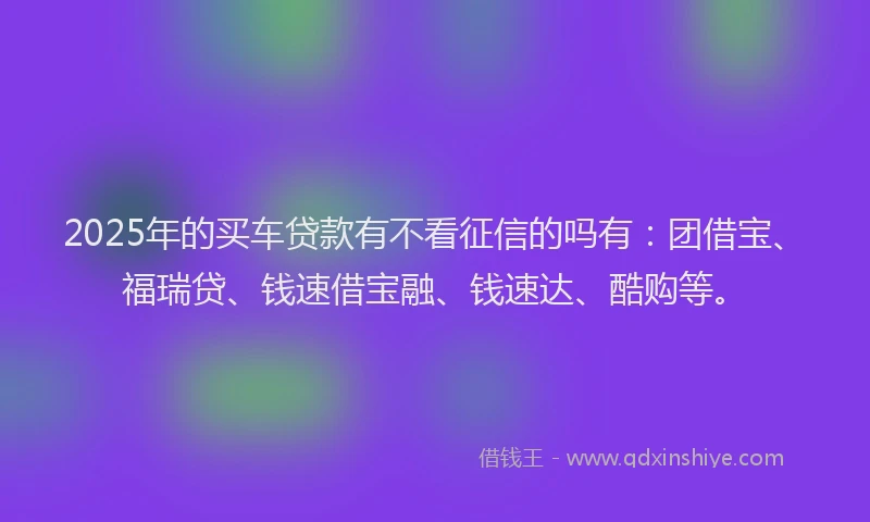 2025年的买车贷款有不看征信的吗有：团借宝、福瑞贷、钱速借宝融、钱速达、酷购等。