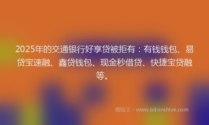 2025年的交通银行好享贷被拒有：有钱钱包、易贷宝速融、鑫贷钱包、现金秒借贷、快捷宝贷融等。