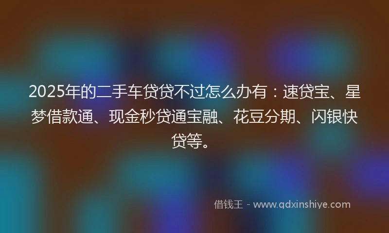 2025年的二手车贷贷不过怎么办有：速贷宝、星梦借款通、现金秒贷通宝融、花豆分期、闪银快贷等。