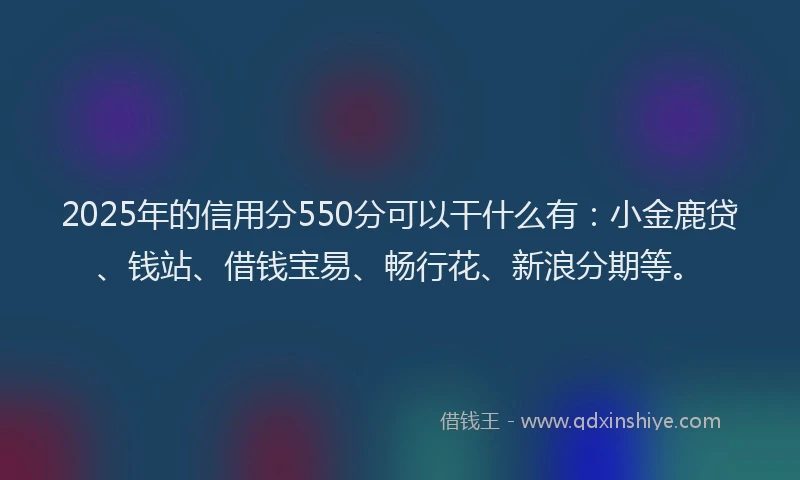 2025年的信用分550分可以干什么有:小金鹿贷、钱站、借钱宝易、畅行花、新浪分期等。
