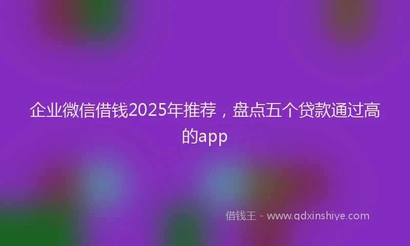 企业微信借钱2025年推荐，盘点五个贷款通过高的app