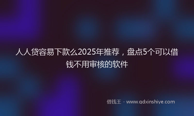 人人贷容易下款么2025年推荐，盘点5个可以借钱不用审核的软件