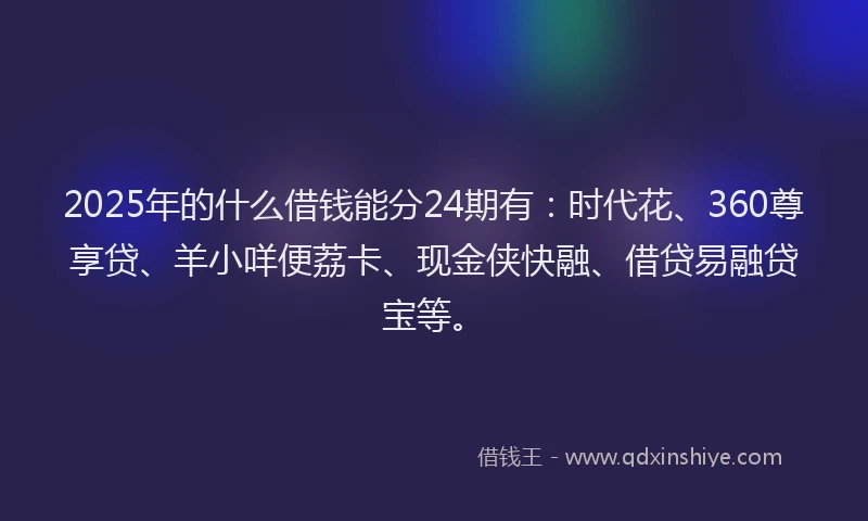 2025年的什么借钱能分24期有：时代花、360尊享贷、羊小咩便荔卡、现金侠快融、借贷易融贷宝等。