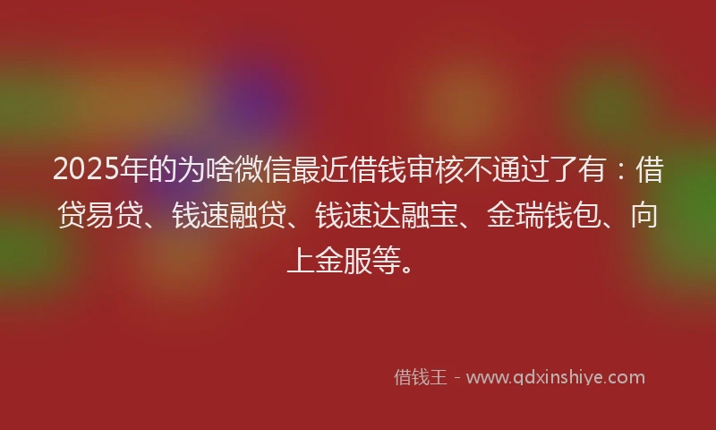 2025年的为啥微信最近借钱审核不通过了有：借贷易贷、钱速融贷、钱速达融宝、金瑞钱包、向上金服等。