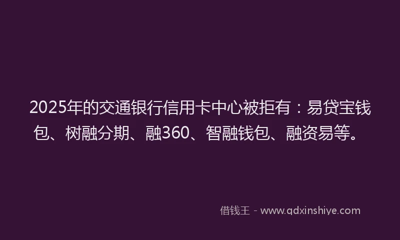 2025年的交通银行信用卡中心被拒有：易贷宝钱包、树融分期、融360、智融钱包、融资易等。
