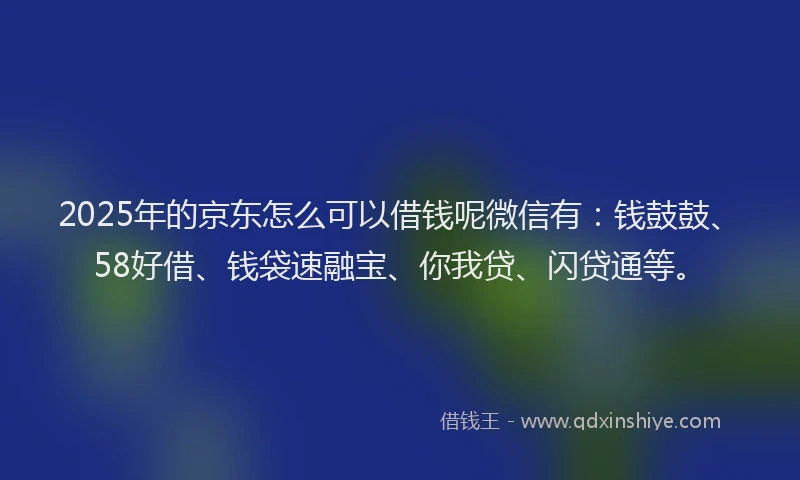 2025年的京东怎么可以借钱呢微信有：钱鼓鼓、58好借、钱袋速融宝、你我贷、闪贷通等。