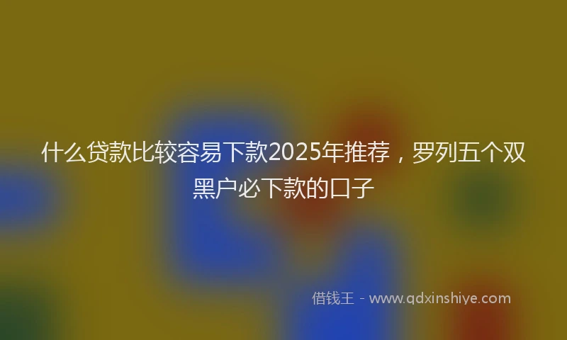 什么贷款比较容易下款2025年推荐，罗列五个双黑户必下款的口子