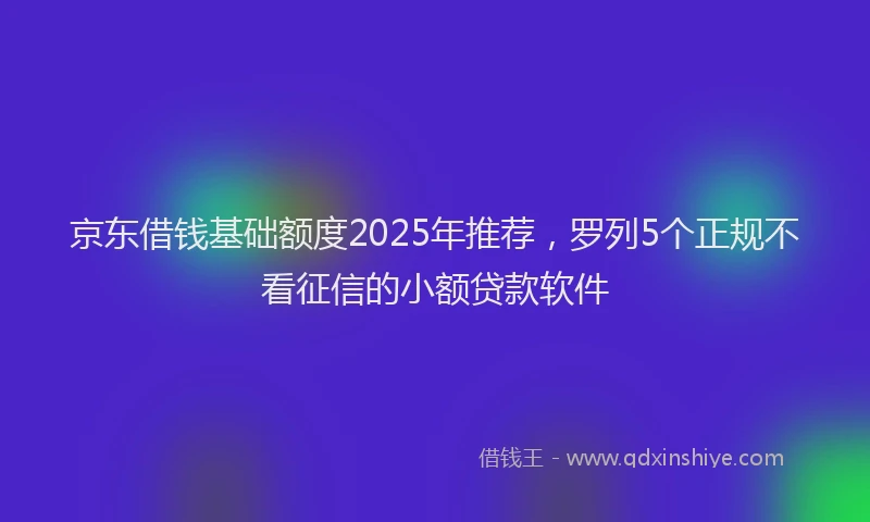 京东借钱基础额度2025年推荐,罗列5个正规不看征信的小额贷款软件
