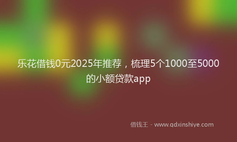 乐花借钱0元2025年推荐，梳理5个1000至5000的小额贷款app