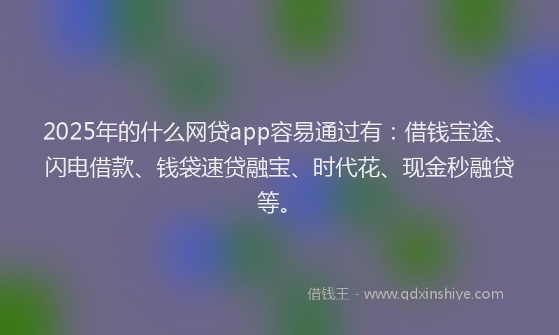 2025年的什么网贷app容易通过有：借钱宝途、闪电借款、钱袋速贷融宝、时代花、现金秒融贷等。